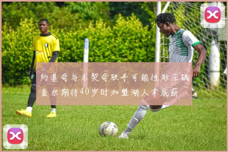 约基奇与东契奇联手可能性渺茫钱查尔期待40岁时加盟湖人拿底薪