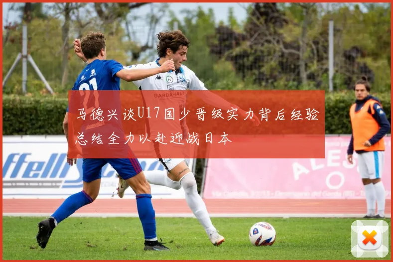 马德兴谈U17国少晋级实力背后经验总结全力以赴迎战日本
