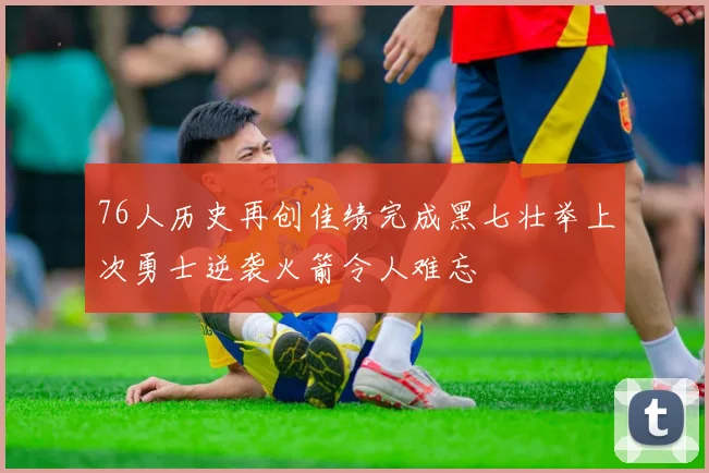 76人历史再创佳绩完成黑七壮举上次勇士逆袭火箭令人难忘