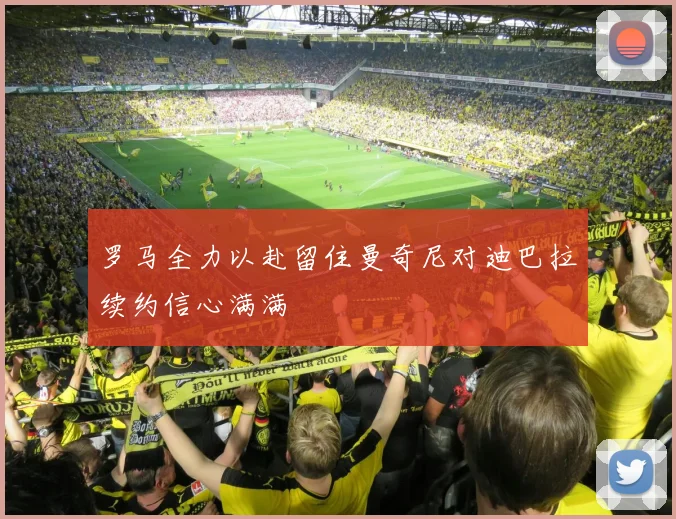 罗马全力以赴留住曼奇尼对迪巴拉续约信心满满