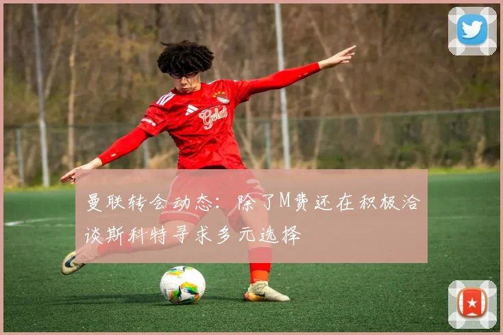 曼联转会动态：除了M费还在积极洽谈斯科特寻求多元选择