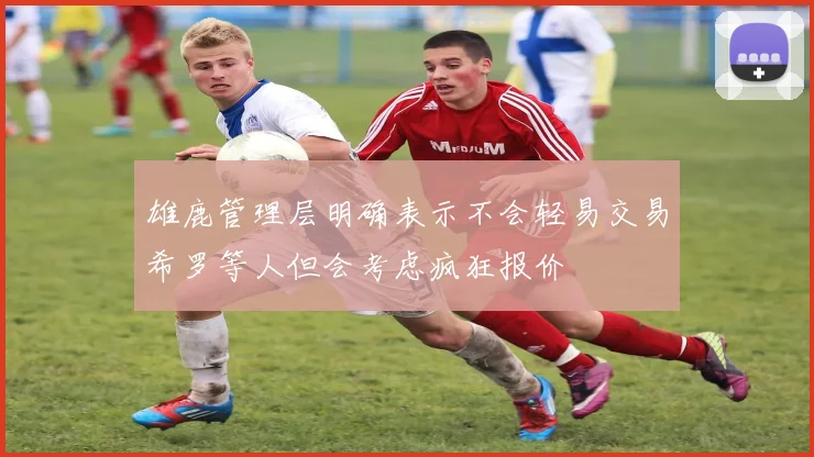 雄鹿管理层明确表示不会轻易交易希罗等人但会考虑疯狂报价