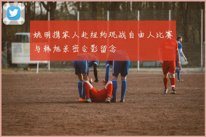 姚明携家人赴纽约观战自由人比赛与韩旭亲密合影留念