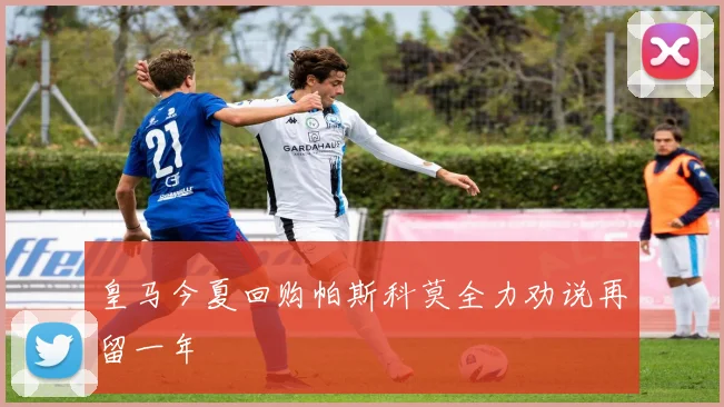 皇马今夏回购帕斯科莫全力劝说再留一年