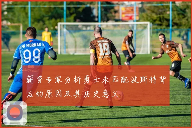薪资专家分析勇士未匹配波斯特背后的原因及其历史意义