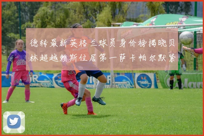 德转最新英格兰球员身价榜揭晓贝林超越赖斯位居第一萨卡帕尔默紧随其后