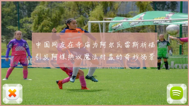 中国网友在寺庙为阿尔瓦雷斯祈福引发阿媒热议魔法对轰的奇妙场景