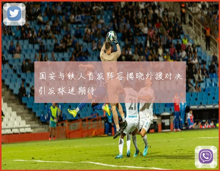 国安与铁人首发阵容揭晓外援对决引发球迷期待