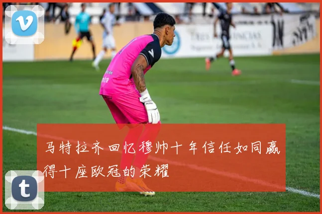 马特拉齐回忆穆帅十年信任如同赢得十座欧冠的荣耀