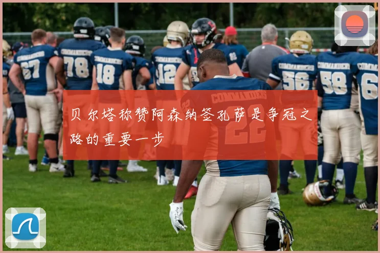 贝尔塔称赞阿森纳签孔萨是争冠之路的重要一步