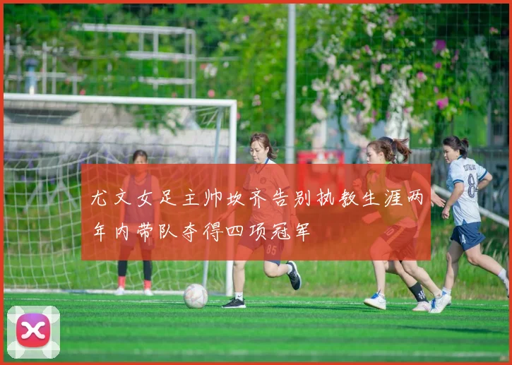 尤文女足主帅坎齐告别执教生涯两年内带队夺得四项冠军