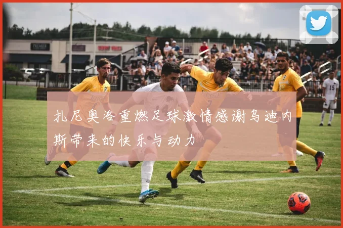 扎尼奥洛重燃足球激情感谢乌迪内斯带来的快乐与动力