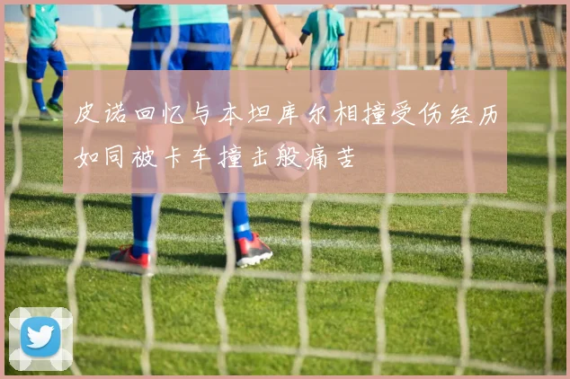 皮诺回忆与本坦库尔相撞受伤经历如同被卡车撞击般痛苦