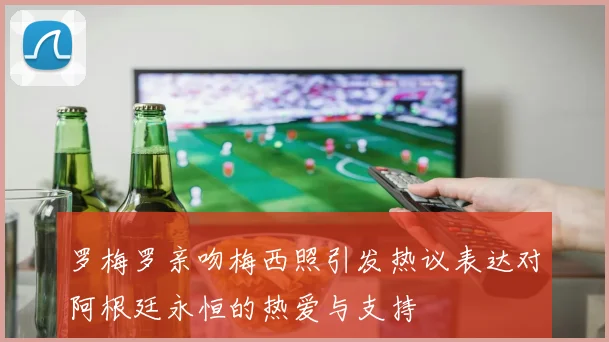 罗梅罗亲吻梅西照引发热议表达对阿根廷永恒的热爱与支持