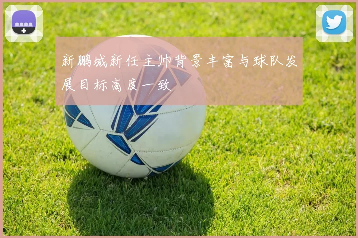 新鹏城新任主帅背景丰富与球队发展目标高度一致