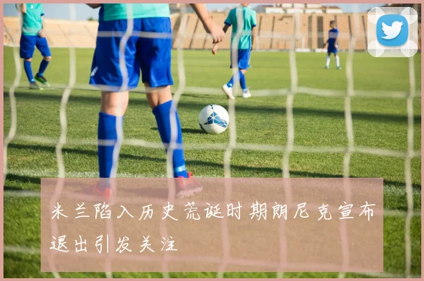 米兰陷入历史荒诞时期朗尼克宣布退出引发关注