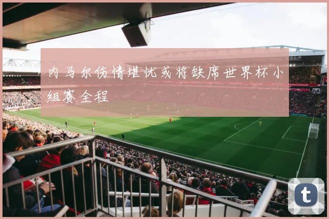 内马尔伤情堪忧或将缺席世界杯小组赛全程