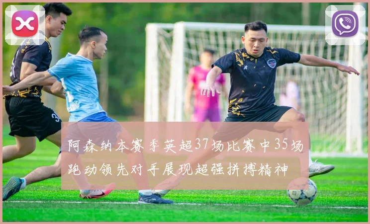 阿森纳本赛季英超37场比赛中35场跑动领先对手展现超强拼搏精神