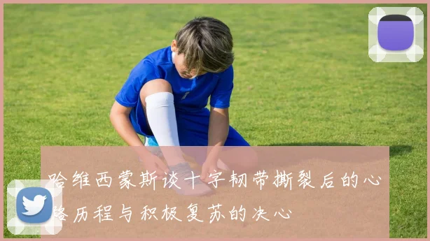 哈维西蒙斯谈十字韧带撕裂后的心路历程与积极复苏的决心