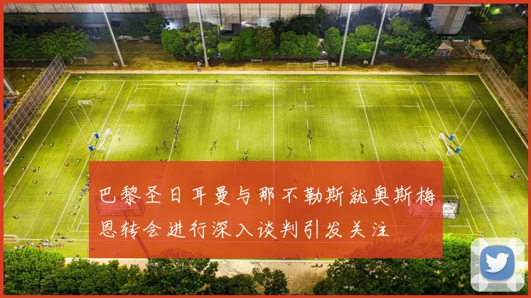 巴黎圣日耳曼与那不勒斯就奥斯梅恩转会进行深入谈判引发关注