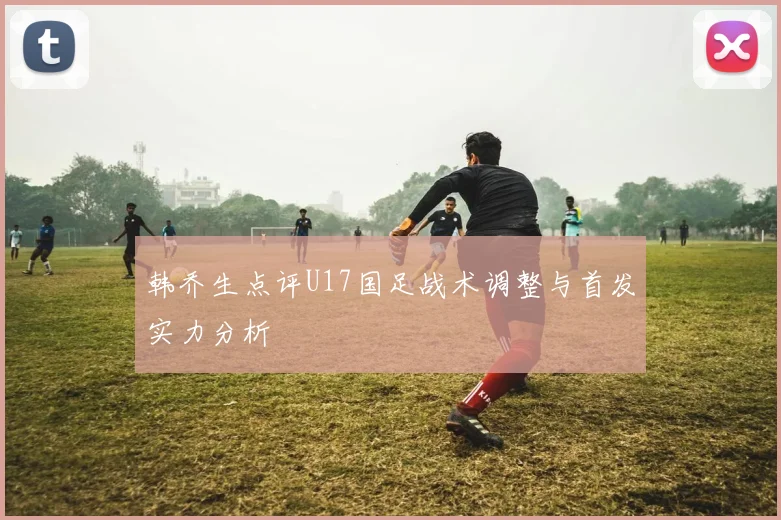 韩乔生点评U17国足战术调整与首发实力分析
