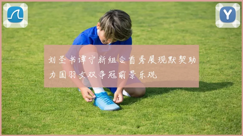 刘圣书谭宁新组合首秀展现默契助力国羽女双争冠前景乐观