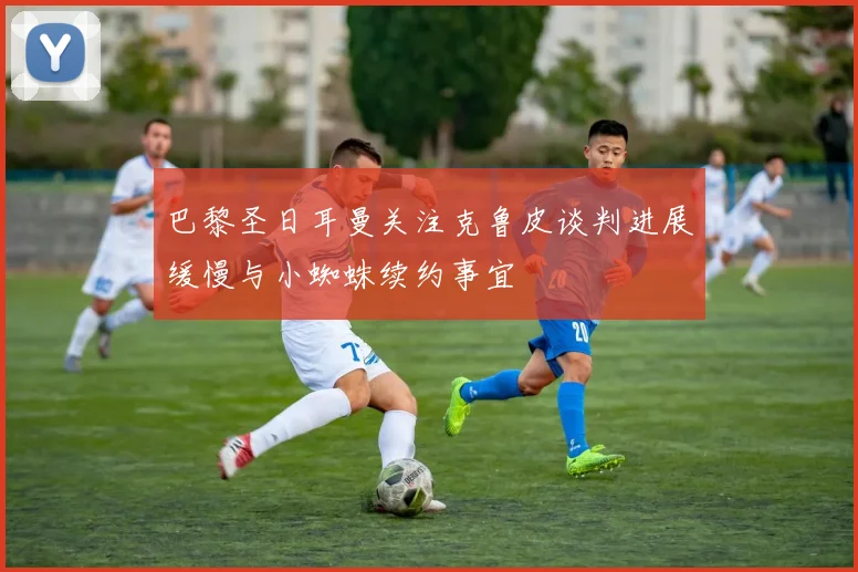 巴黎圣日耳曼关注克鲁皮谈判进展缓慢与小蜘蛛续约事宜