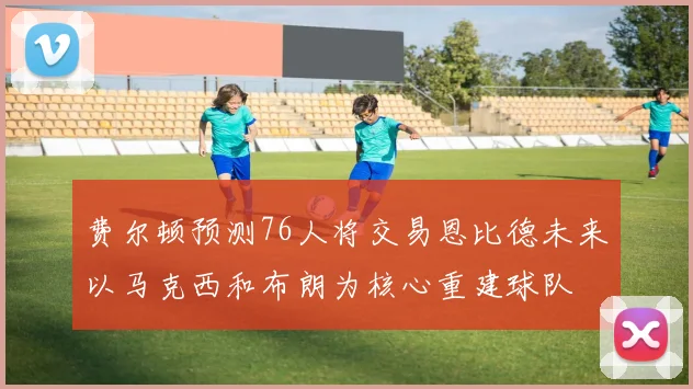 费尔顿预测76人将交易恩比德未来以马克西和布朗为核心重建球队
