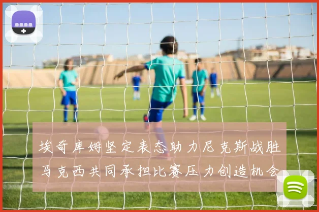 埃奇库姆坚定表态助力尼克斯战胜马克西共同承担比赛压力创造机会