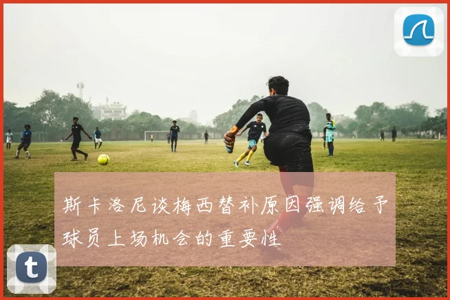 斯卡洛尼谈梅西替补原因强调给予球员上场机会的重要性